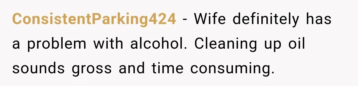 ConsistentParking424 − Wife definitely has a problem with alcohol. Cleaning up oil sounds gross and time consuming.