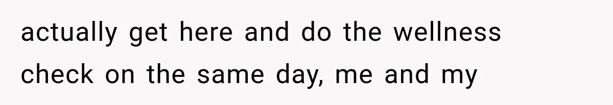 actually get here and do the wellness check on the same day, me and my