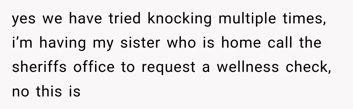 yes we have tried knocking multiple times, i’m having my sister who is home call the sheriffs office to request a wellness check, no this is