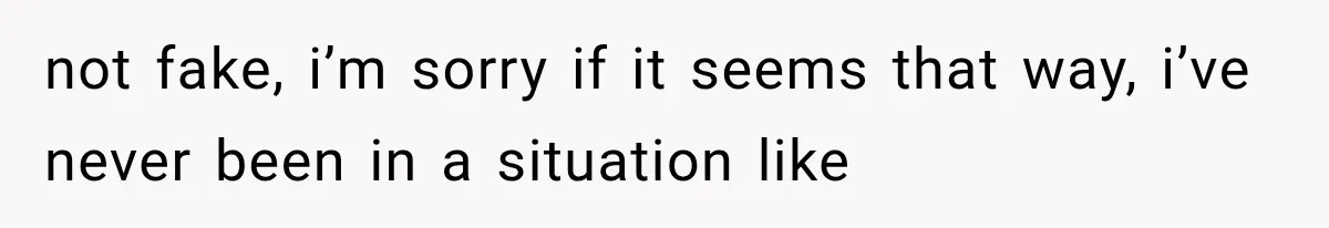 not fake, i’m sorry if it seems that way, i’ve never been in a situation like