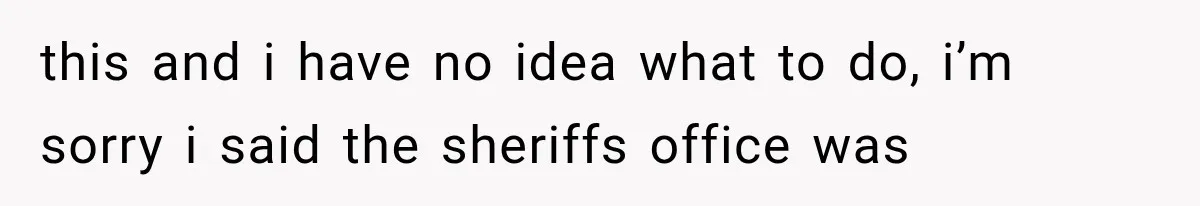 this and i have no idea what to do, i’m sorry i said the sheriffs office was