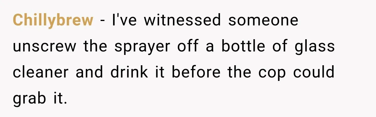 Chillybrew − I've witnessed someone unscrew the sprayer off a bottle of glass cleaner and drink it before the cop could grab it.