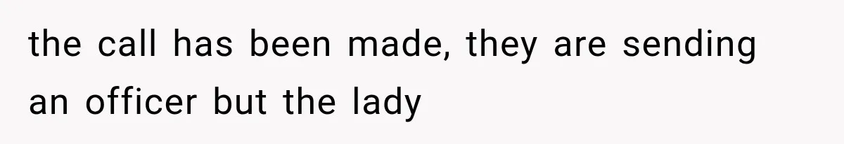the call has been made, they are sending an officer but the lady