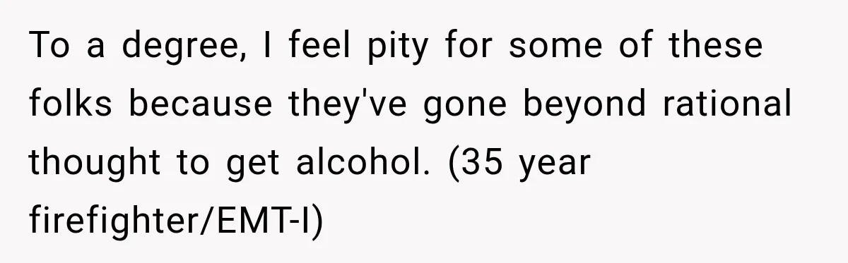 To a degree, I feel pity for some of these folks because they've gone beyond rational thought to get alcohol. (35 year firefighter/EMT-I)