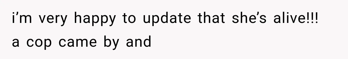 i’m very happy to update that she’s alive!!! a cop came by and