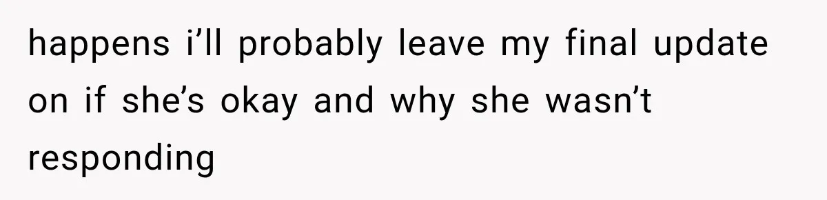 happens i’ll probably leave my final update on if she’s okay and why she wasn’t responding