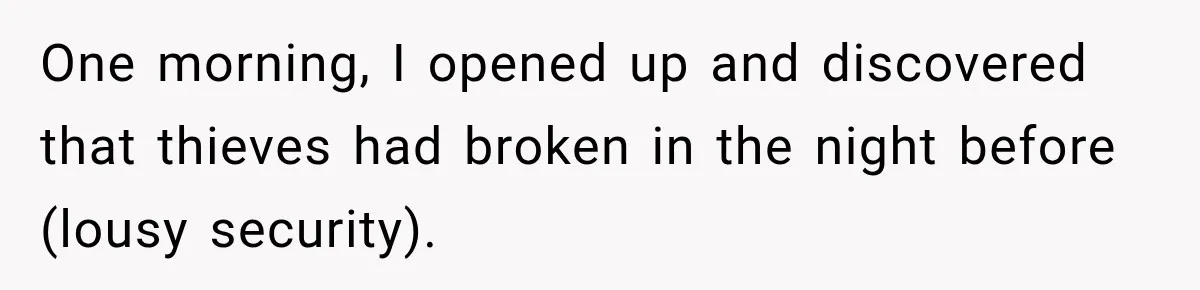 One morning, I opened up and discovered that thieves had broken in the night before (lousy security).