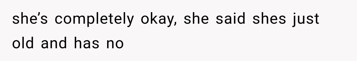 she’s completely okay, she said shes just old and has no