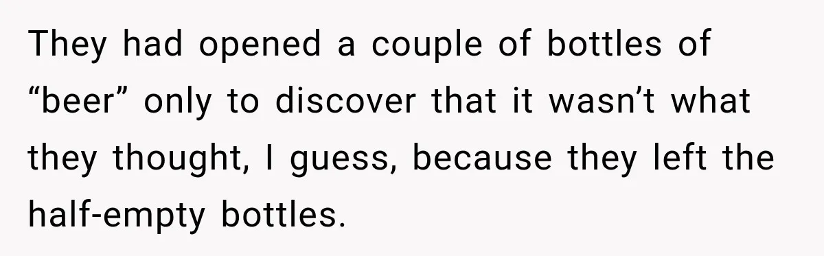 They had opened a couple of bottles of “beer” only to discover that it wasn’t what they thought, I guess, because they left the half-empty bottles.