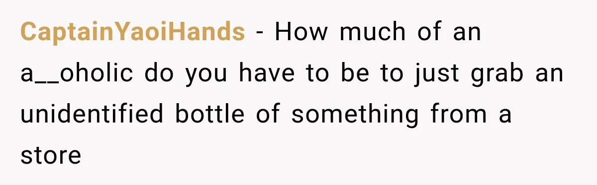 CaptainYaoiHands − How much of an a__oholic do you have to be to just grab an unidentified bottle of something from a store
