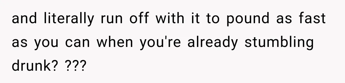 and literally run off with it to pound as fast as you can when you're already stumbling drunk? ???