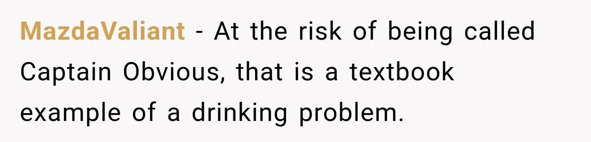 MazdaValiant − At the risk of being called Captain Obvious, that is a textbook example of a drinking problem.