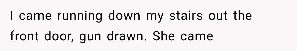 I came running down my stairs out the front door, gun drawn. She came