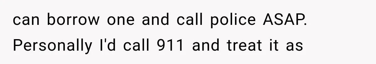 can borrow one and call police ASAP. Personally I'd call 911 and treat it as