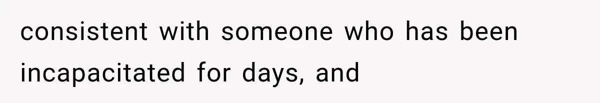 consistent with someone who has been incapacitated for days, and