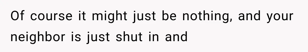 Of course it might just be nothing, and your neighbor is just shut in and