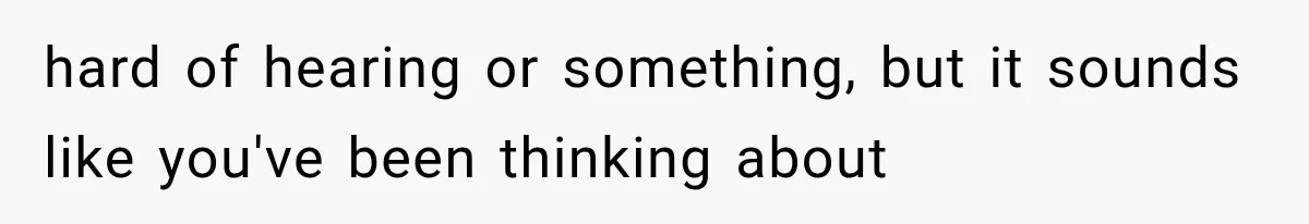 hard of hearing or something, but it sounds like you've been thinking about