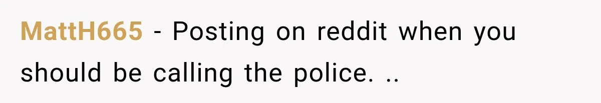 MattH665 − Posting on reddit when you should be calling the police. ..