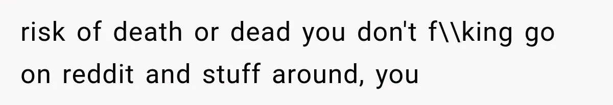 risk of death or dead you don't f\\king go on reddit and stuff around, you