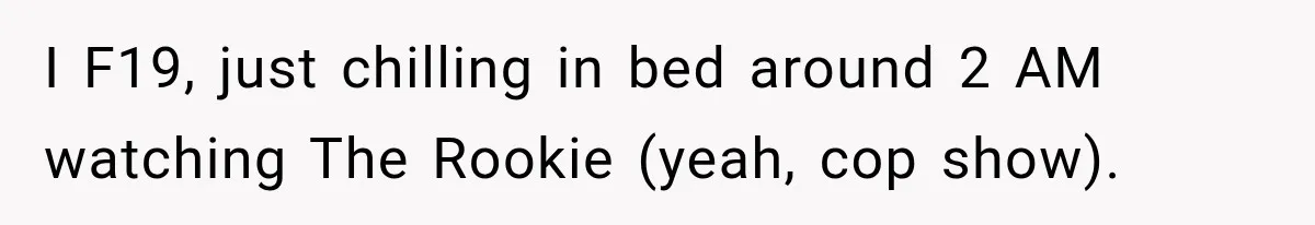 I F19, just chilling in bed around 2 AM watching The Rookie (yeah, cop show).
