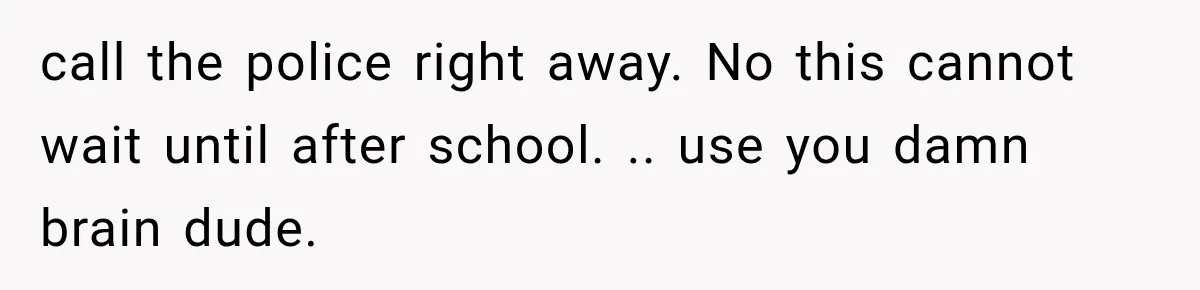 call the police right away. No this cannot wait until after school. .. use you damn brain dude.