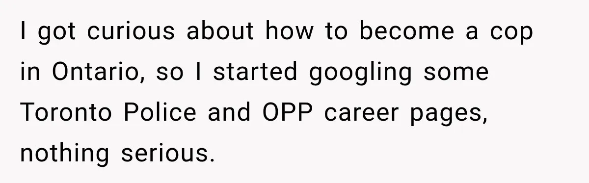 I got curious about how to become a cop in Ontario, so I started googling some Toronto Police and OPP career pages, nothing serious.