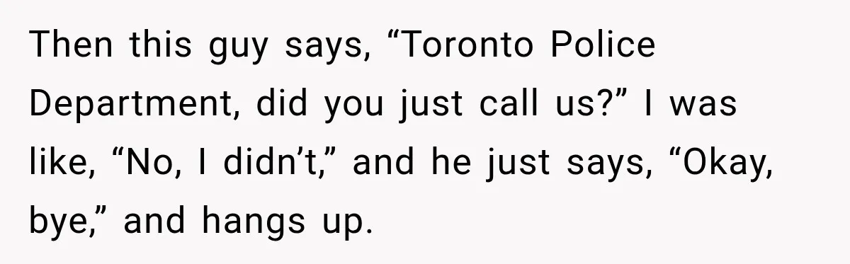 Then this guy says, “Toronto Police Department, did you just call us?” I was like, “No, I didn’t,” and he just says, “Okay, bye,” and hangs up.