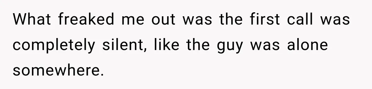 What freaked me out was the first call was completely silent, like the guy was alone somewhere.
