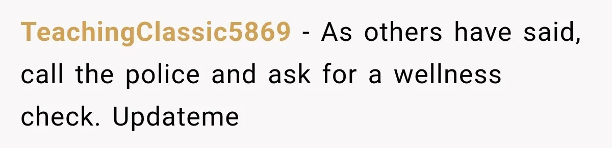 TeachingClassic5869 − As others have said, call the police and ask for a wellness check. Updateme