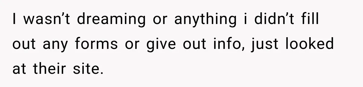 I wasn’t dreaming or anything i didn’t fill out any forms or give out info, just looked at their site.