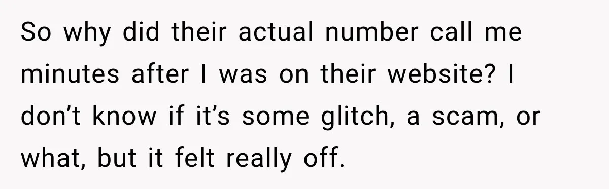 So why did their actual number call me minutes after I was on their website? I don’t know if it’s some glitch, a scam, or what, but it felt really...