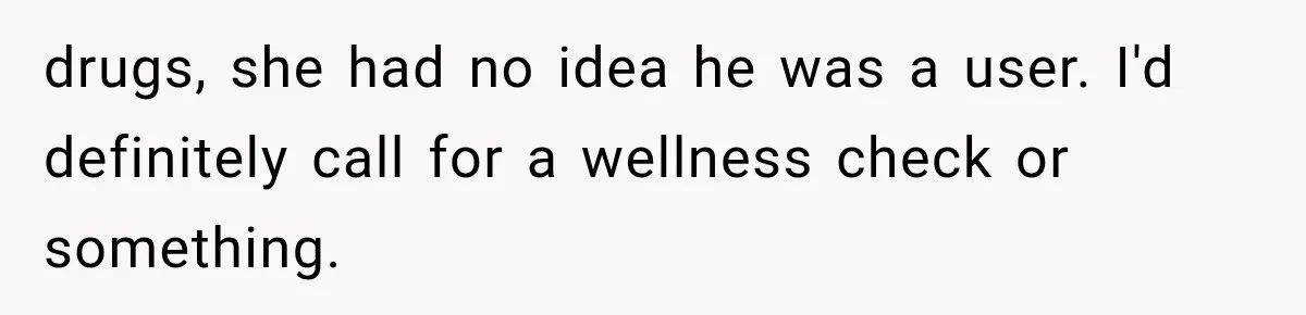 drugs, she had no idea he was a user. I'd definitely call for a wellness check or something.