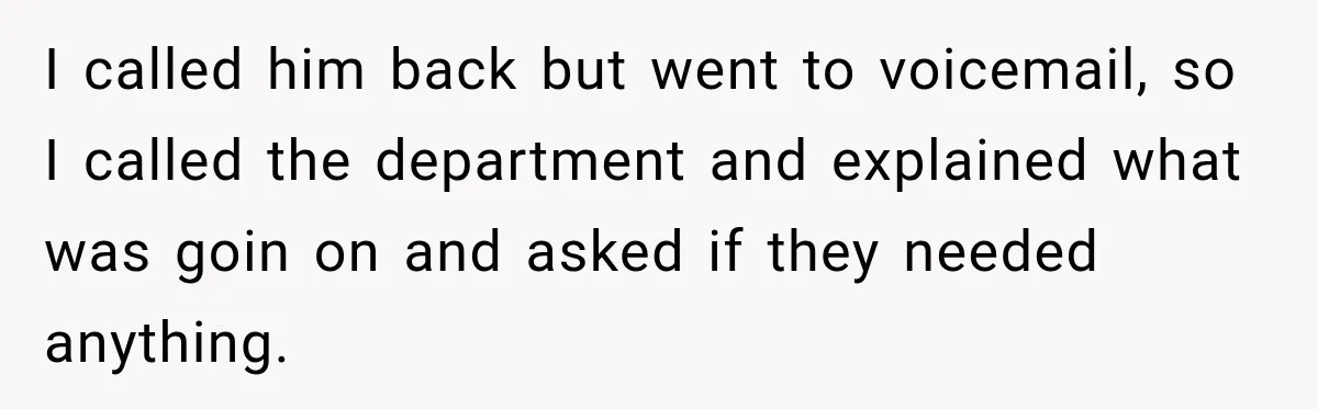 I called him back but went to voicemail, so I called the department and explained what was goin on and asked if they needed anything.