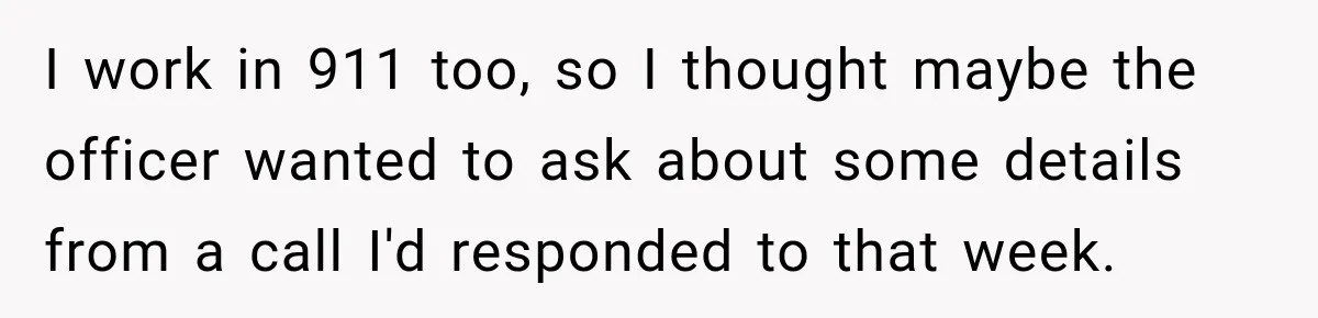 I work in 911 too, so I thought maybe the officer wanted to ask about some details from a call I'd responded to that week.