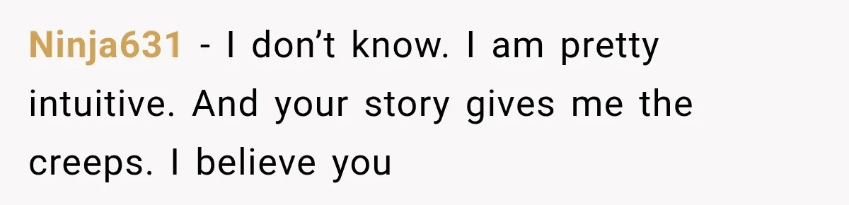 Ninja631 − I don’t know. I am pretty intuitive. And your story gives me the creeps. I believe you