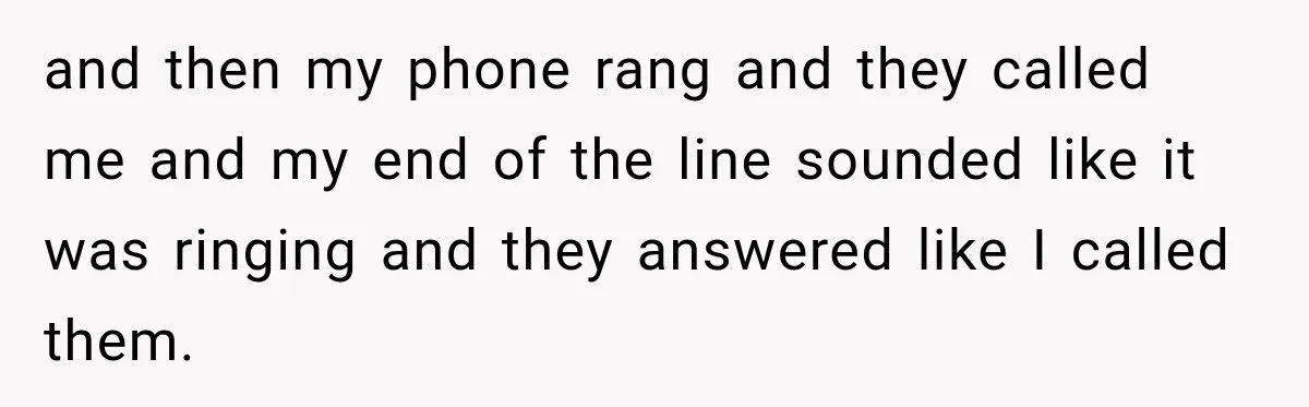 and then my phone rang and they called me and my end of the line sounded like it was ringing and they answered like I called them.