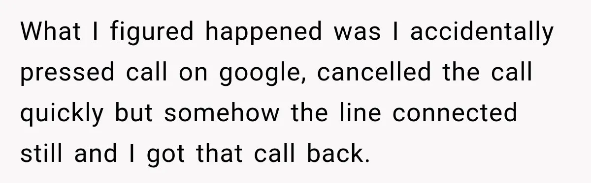 What I figured happened was I accidentally pressed call on google, cancelled the call quickly but somehow the line connected still and I got that call back.