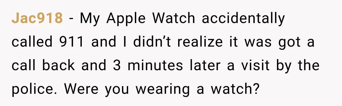 Jac918 − My Apple Watch accidentally called 911 and I didn’t realize it was got a call back and 3 minutes later a visit by the police. Were you wearing...