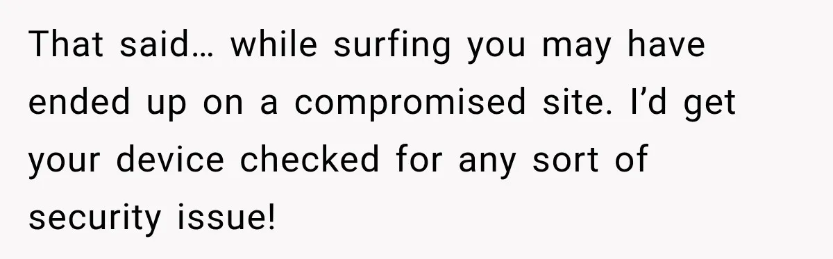 That said… while surfing you may have ended up on a compromised site. I’d get your device checked for any sort of security issue!
