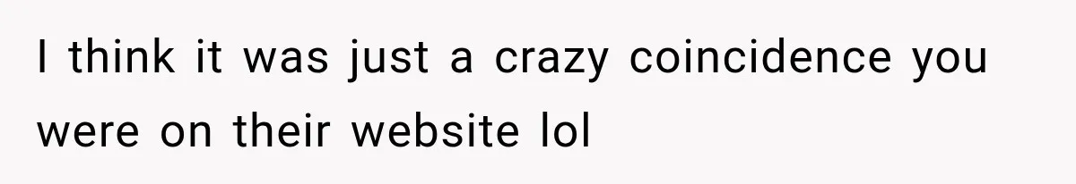I think it was just a crazy coincidence you were on their website lol