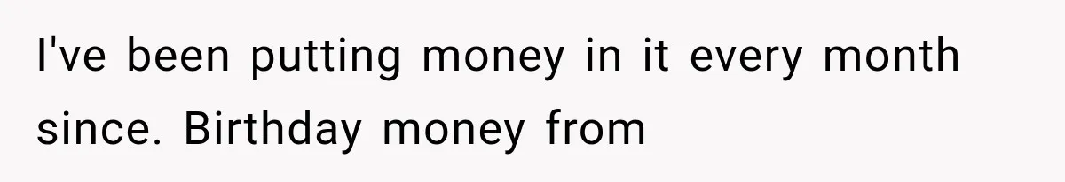 I've been putting money in it every month since. Birthday money from