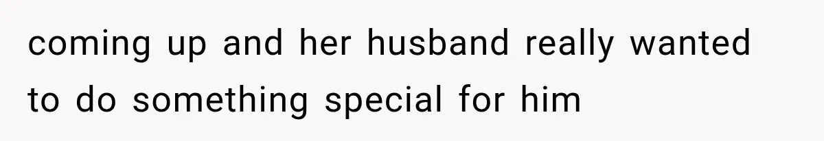 coming up and her husband really wanted to do something special for him
