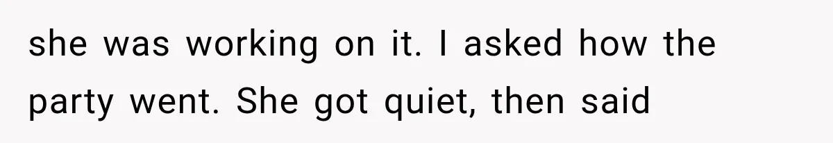 she was working on it. I asked how the party went. She got quiet, then said