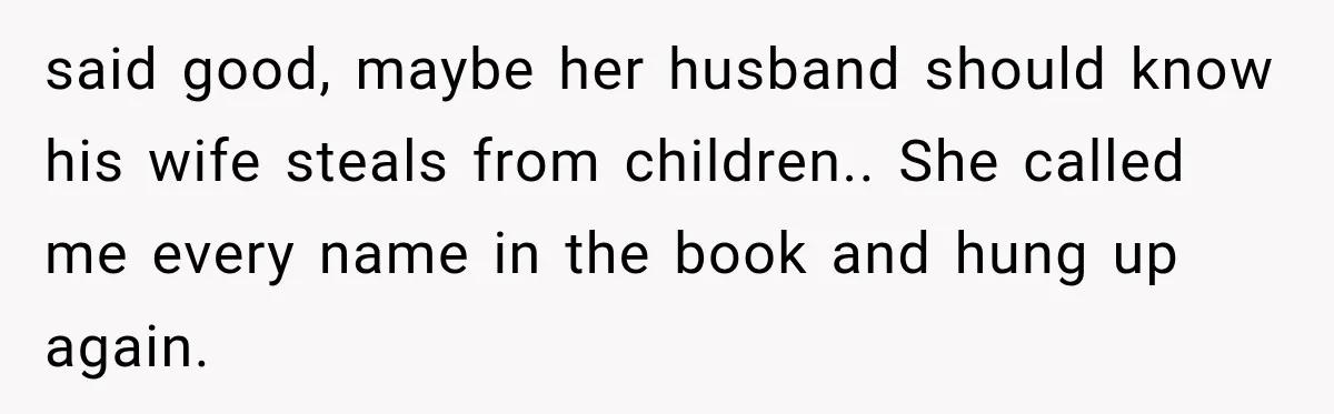 said good, maybe her husband should know his wife steals from children.. She called me every name in the book and hung up again.