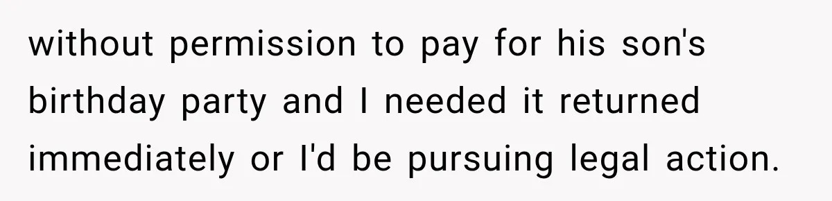 without permission to pay for his son's birthday party and I needed it returned immediately or I'd be pursuing legal action.