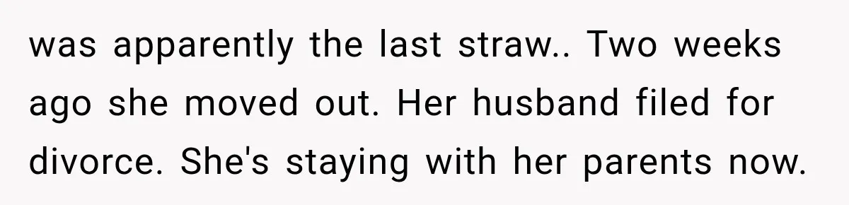 was apparently the last straw.. Two weeks ago she moved out. Her husband filed for divorce. She's staying with her parents now.