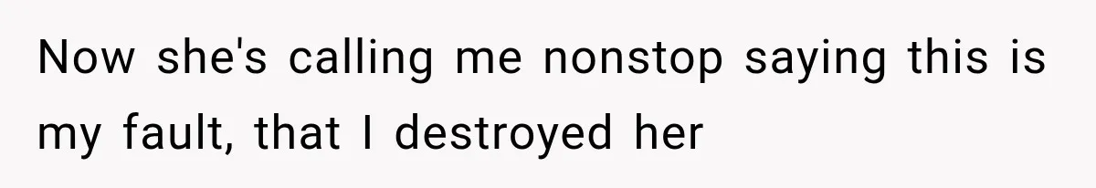 Now she's calling me nonstop saying this is my fault, that I destroyed her