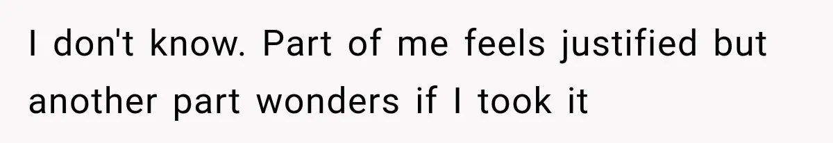 I don't know. Part of me feels justified but another part wonders if I took it