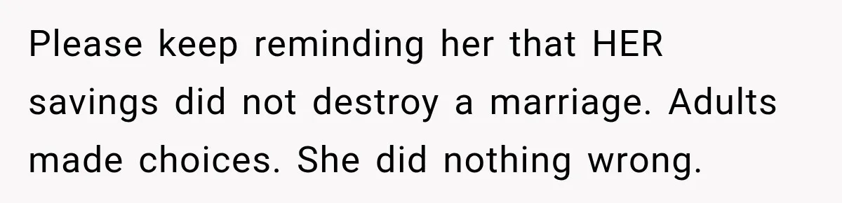 Please keep reminding her that HER savings did not destroy a marriage. Adults made choices. She did nothing wrong.