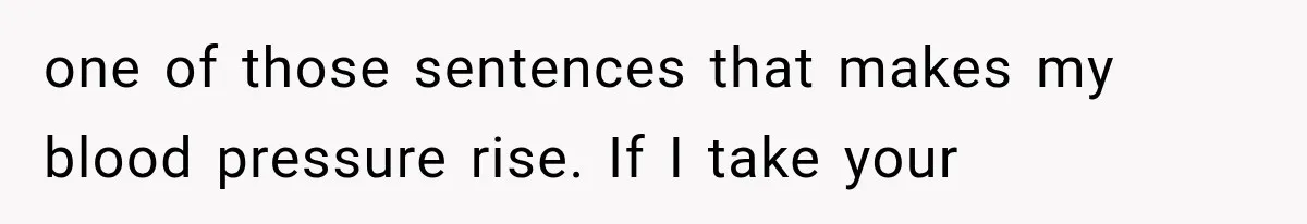 one of those sentences that makes my blood pressure rise. If I take your